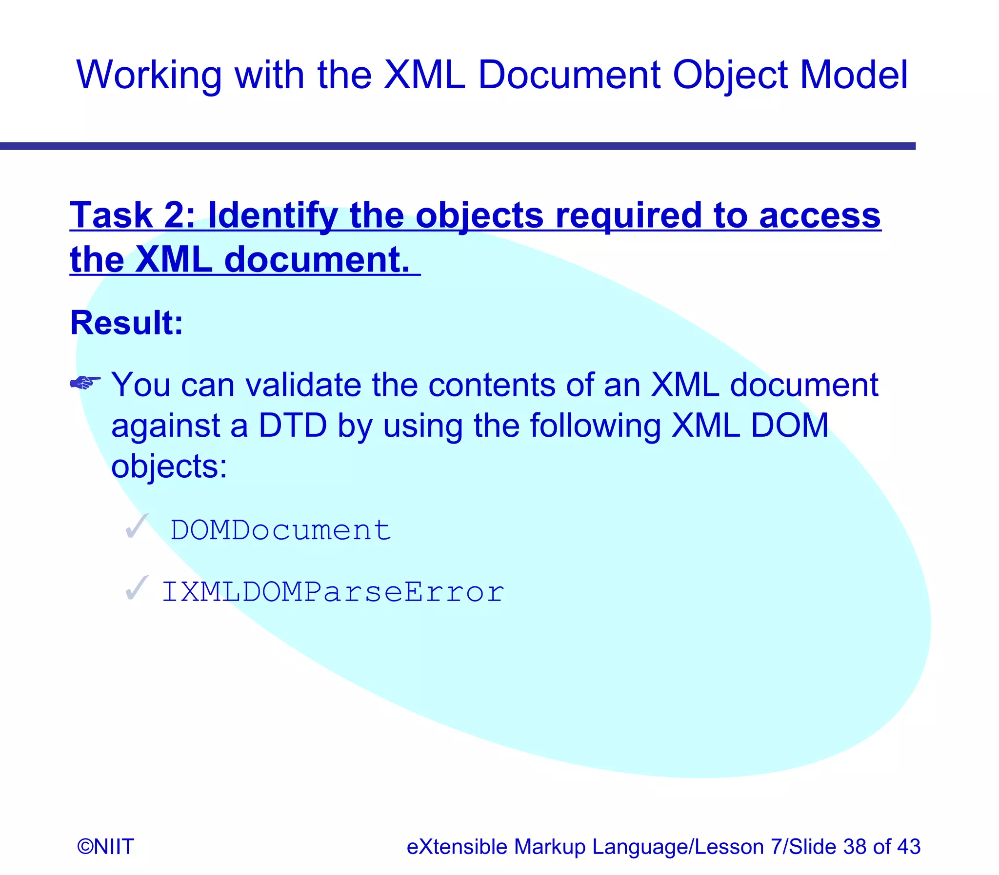 Working with the XML Document Object Model


Task 2: Identify the objects required to access
the XML document.
Result:
 You can validate the contents of an XML document
  against a DTD by using the following XML DOM
  objects:
     DOMDocument
     IXMLDOMParseError




©NIIT               eXtensible Markup Language/Lesson 7/Slide 38 of 43
 