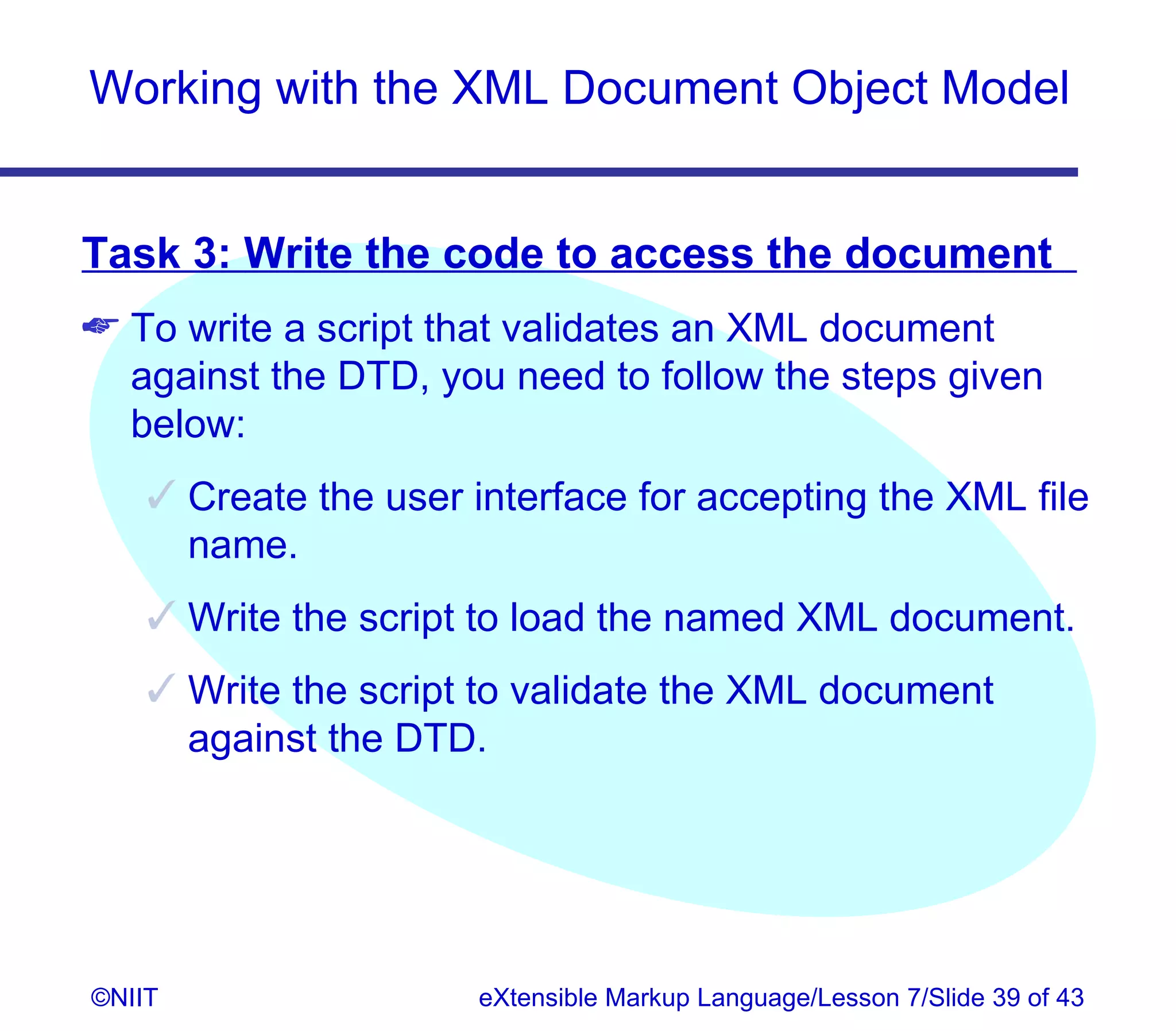 Working with the XML Document Object Model


Task 3: Write the code to access the document
 To write a script that validates an XML document
  against the DTD, you need to follow the steps given
  below:
     Create the user interface for accepting the XML file
      name.
     Write the script to load the named XML document.
     Write the script to validate the XML document
      against the DTD.




©NIIT                  eXtensible Markup Language/Lesson 7/Slide 39 of 43
 