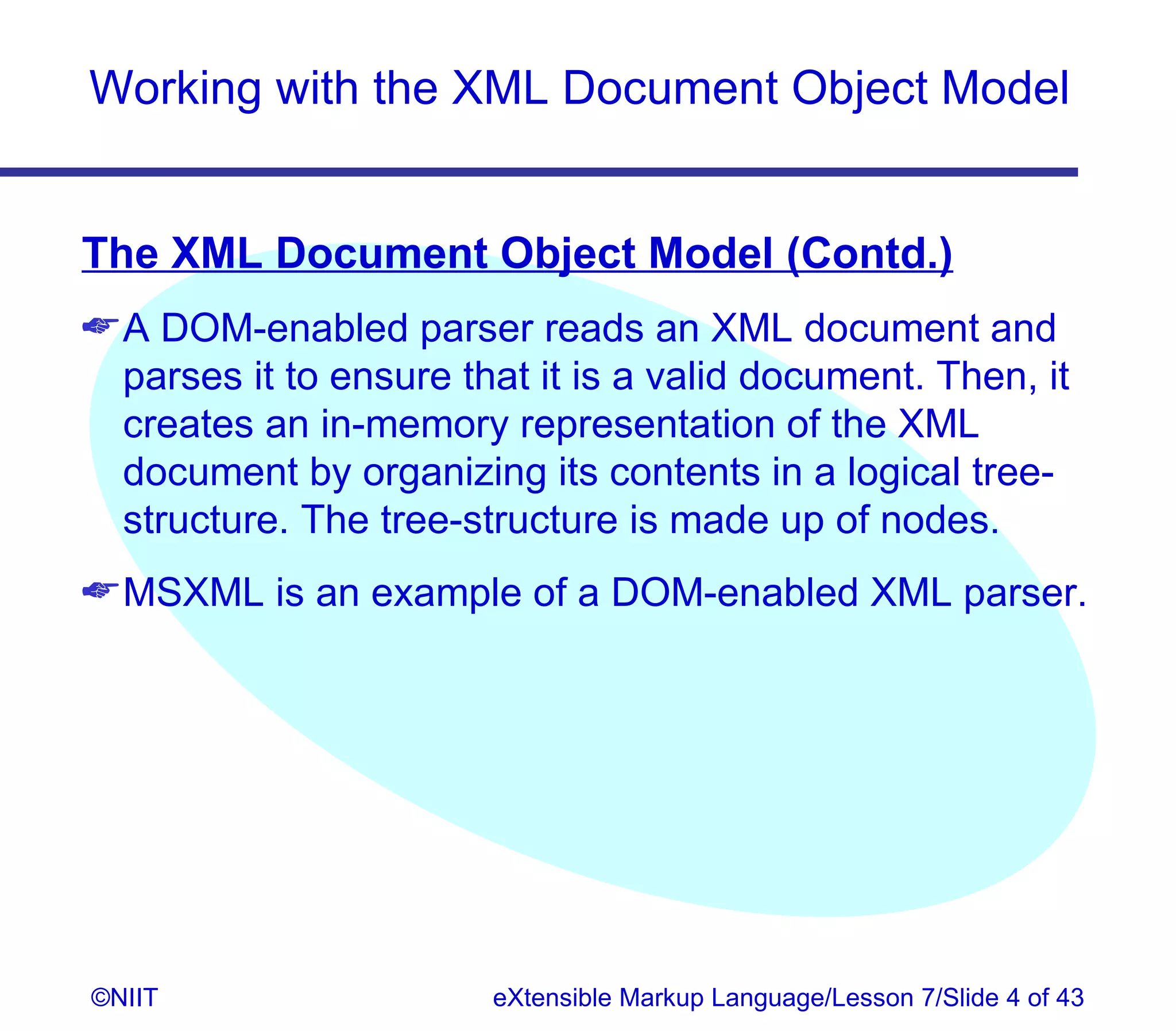 Working with the XML Document Object Model


The XML Document Object Model (Contd.)
 A DOM-enabled parser reads an XML document and
  parses it to ensure that it is a valid document. Then, it
  creates an in-memory representation of the XML
  document by organizing its contents in a logical tree-
  structure. The tree-structure is made up of nodes.
 MSXML is an example of a DOM-enabled XML parser.




©NIIT                   eXtensible Markup Language/Lesson 7/Slide 4 of 43
 