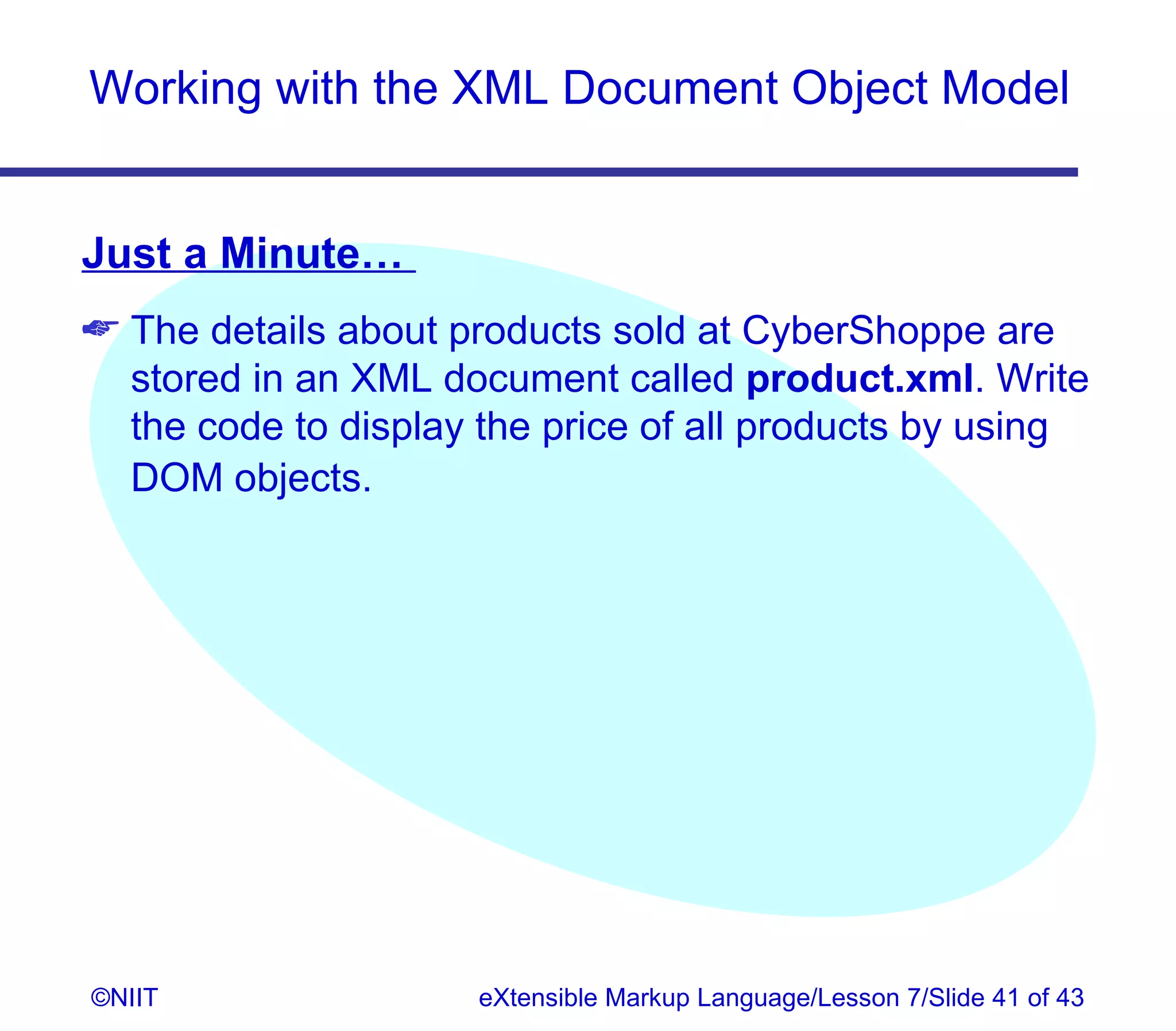 Working with the XML Document Object Model


Just a Minute…
 The details about products sold at CyberShoppe are
  stored in an XML document called product.xml. Write
  the code to display the price of all products by using
  DOM objects.




©NIIT                 eXtensible Markup Language/Lesson 7/Slide 41 of 43
 