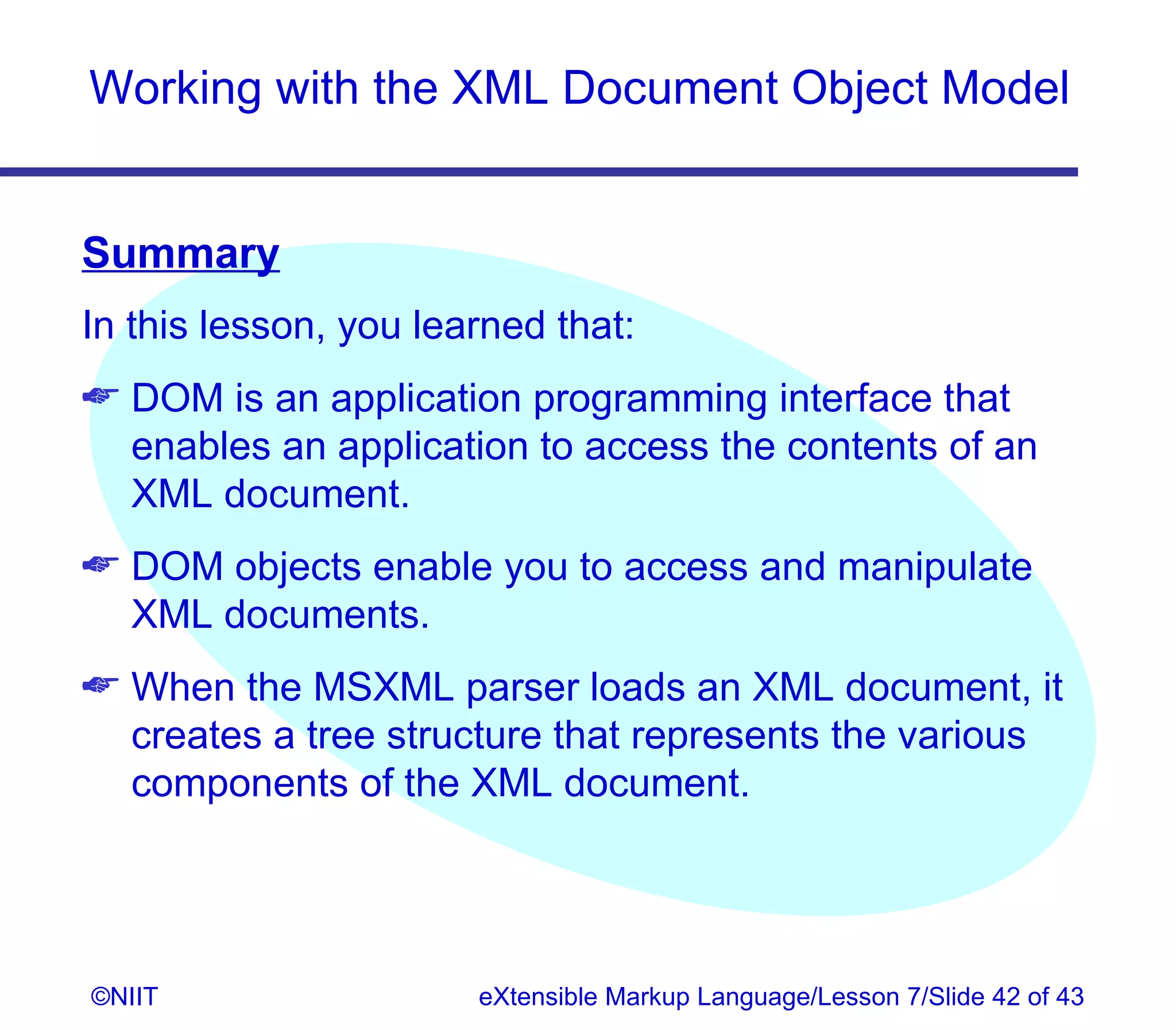 Working with the XML Document Object Model


Summary
In this lesson, you learned that:
 DOM is an application programming interface that
  enables an application to access the contents of an
  XML document.
 DOM objects enable you to access and manipulate
  XML documents.
 When the MSXML parser loads an XML document, it
  creates a tree structure that represents the various
  components of the XML document.




©NIIT                  eXtensible Markup Language/Lesson 7/Slide 42 of 43
 