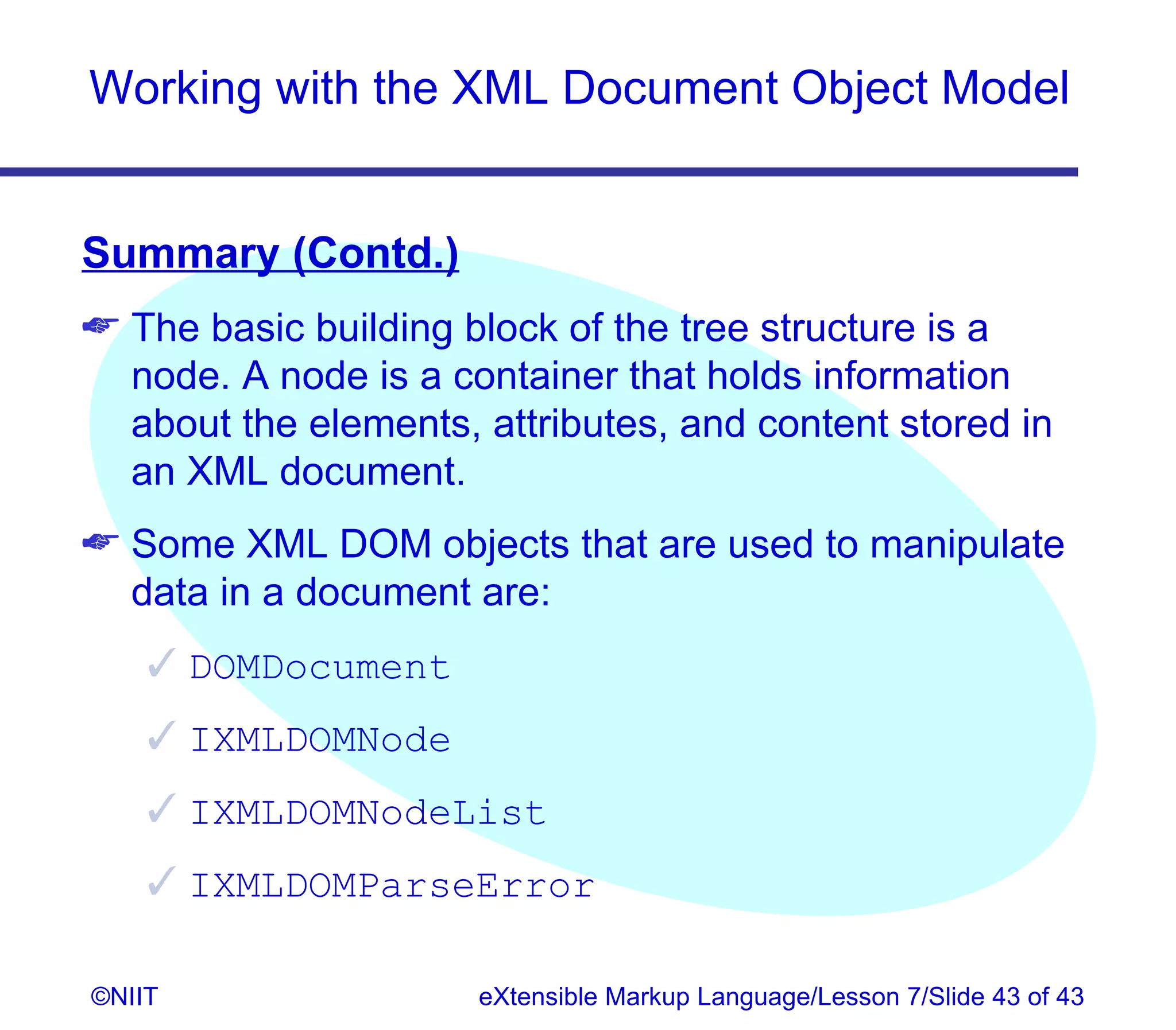 Working with the XML Document Object Model


Summary (Contd.)
 The basic building block of the tree structure is a
  node. A node is a container that holds information
  about the elements, attributes, and content stored in
  an XML document.
 Some XML DOM objects that are used to manipulate
  data in a document are:
     DOMDocument
     IXMLDOMNode
     IXMLDOMNodeList
     IXMLDOMParseError

©NIIT                 eXtensible Markup Language/Lesson 7/Slide 43 of 43
 