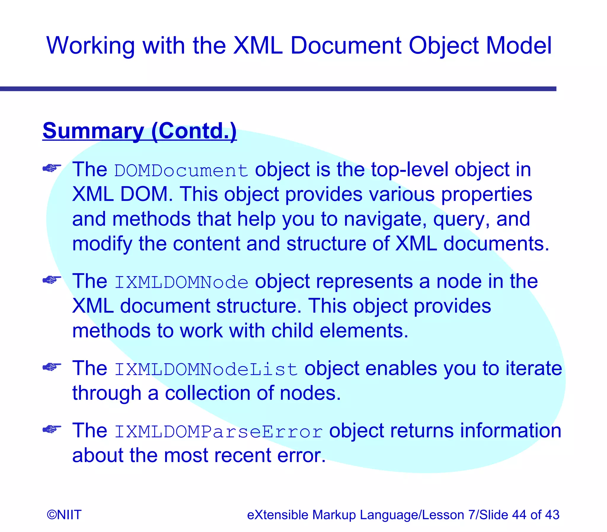 Working with the XML Document Object Model


Summary (Contd.)
 The DOMDocument object is the top-level object in
  XML DOM. This object provides various properties
  and methods that help you to navigate, query, and
  modify the content and structure of XML documents.
 The IXMLDOMNode object represents a node in the
  XML document structure. This object provides
  methods to work with child elements.
 The IXMLDOMNodeList object enables you to iterate
  through a collection of nodes.
 The IXMLDOMParseError object returns information
  about the most recent error.

©NIIT               eXtensible Markup Language/Lesson 7/Slide 44 of 43
 