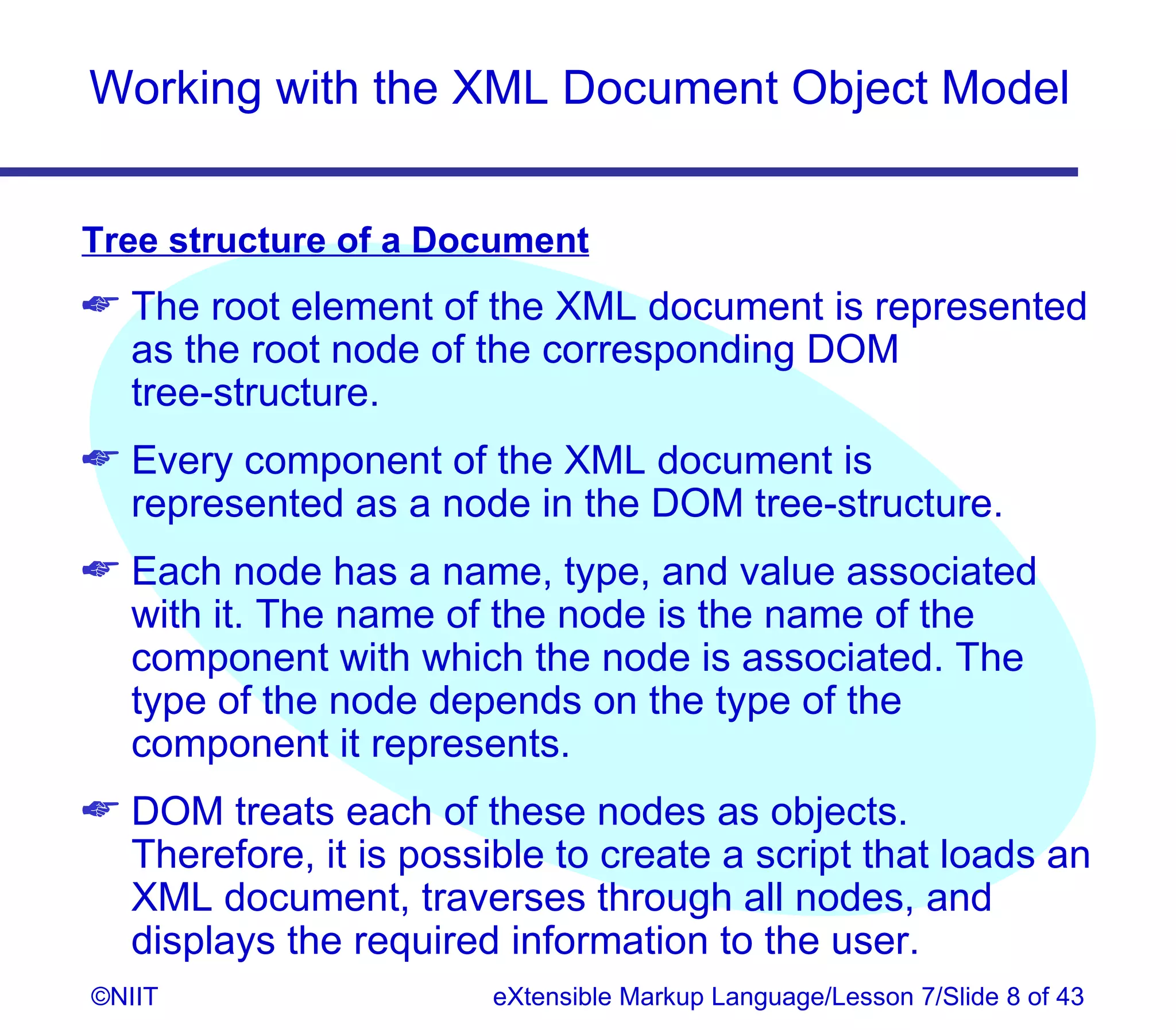 Working with the XML Document Object Model


Tree structure of a Document
 The root element of the XML document is represented
  as the root node of the corresponding DOM
  tree‑structure.
 Every component of the XML document is
  represented as a node in the DOM tree-structure.
 Each node has a name, type, and value associated
  with it. The name of the node is the name of the
  component with which the node is associated. The
  type of the node depends on the type of the
  component it represents.
 DOM treats each of these nodes as objects.
  Therefore, it is possible to create a script that loads an
  XML document, traverses through all nodes, and
  displays the required information to the user.
©NIIT                   eXtensible Markup Language/Lesson 7/Slide 8 of 43
 