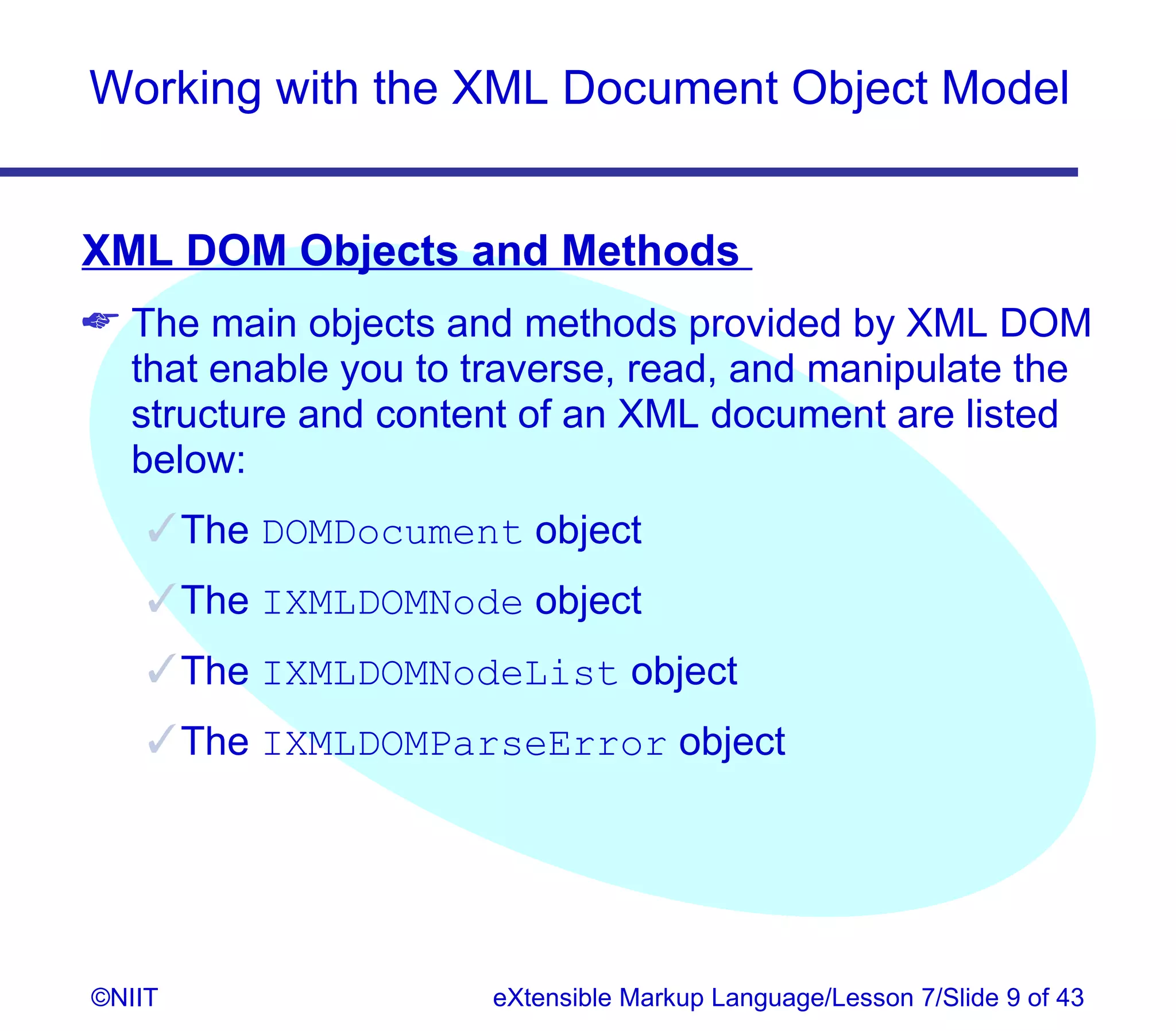 Working with the XML Document Object Model


XML DOM Objects and Methods
 The main objects and methods provided by XML DOM
  that enable you to traverse, read, and manipulate the
  structure and content of an XML document are listed
  below:
     The DOMDocument object
     The IXMLDOMNode object
     The IXMLDOMNodeList object
     The IXMLDOMParseError object




©NIIT                 eXtensible Markup Language/Lesson 7/Slide 9 of 43
 