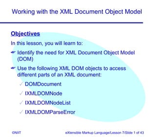 Working with the XML Document Object Model


Objectives
In this lesson, you will learn to:
 Identify the need for XML Document Object Model
  (DOM)
 Use the following XML DOM objects to access
  different parts of an XML document:
     DOMDocument
     IXMLDOMNode
     IXMLDOMNodeList
     IXMLDOMParseError


©NIIT                    eXtensible Markup Language/Lesson 7/Slide 1 of 43
 
