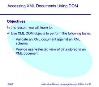 Accessing XML Documents Using DOM


Objectives
In this lesson, you will learn to:
 Use XML DOM objects to perform the following tasks:
     Validate an XML document against an XML
      schema
     Provide user-selected view of data stored in an
      XML document




©NIIT                    eXtensible Markup Language/Lesson 8/Slide 1 of 23
 
