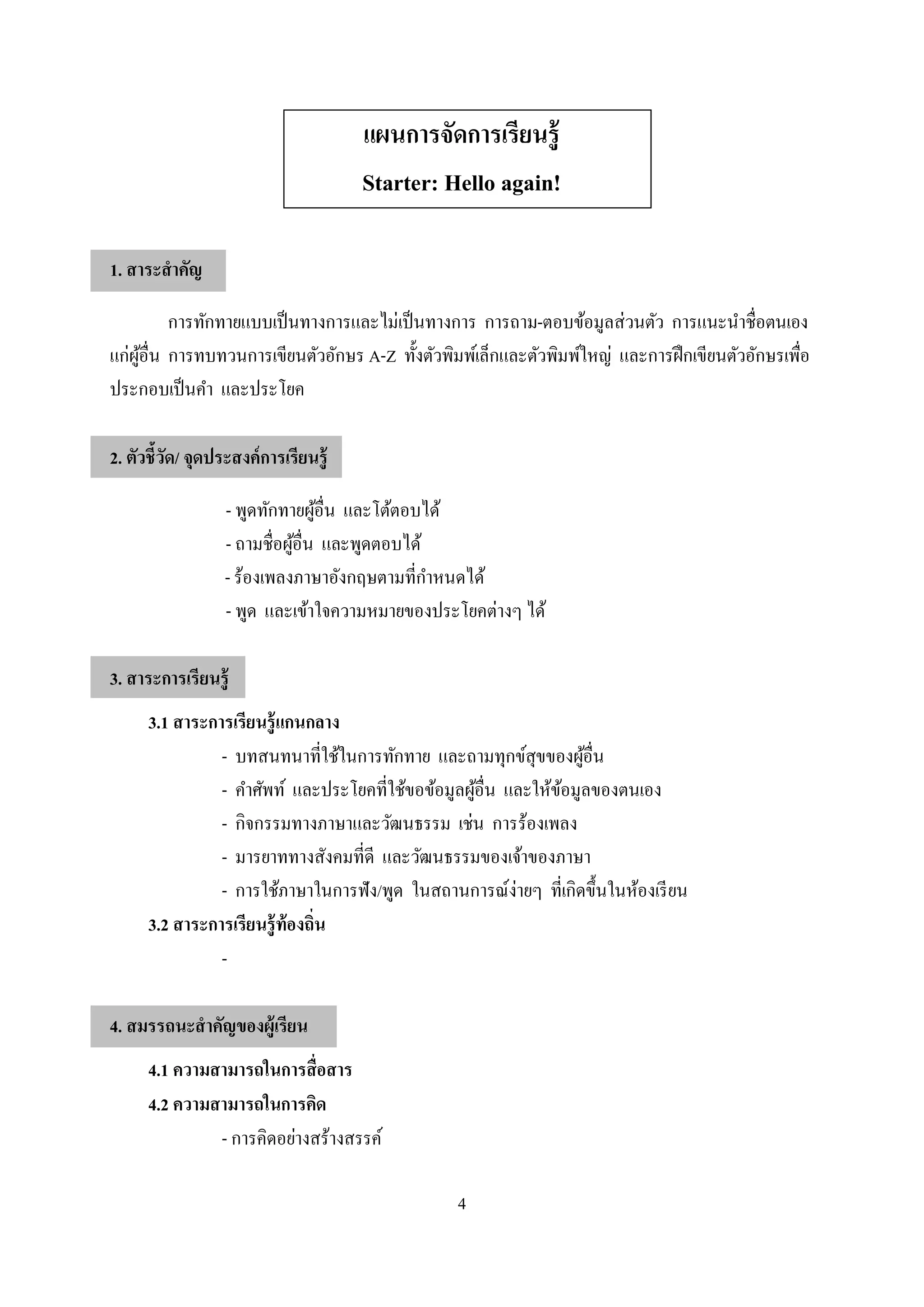 4
แผนการจัดการเรียนรู้
Starter: Hello again!
1. สาระสาคัญ
การทักทายแบบเป็นทางการและไม่เป็นทางการ การถาม-ตอบข้อมูลส่วนตัว การแนะนาชื่อตนเอง
แก่ผู้อื่น การทบทวนการเขียนตัวอักษร A-Z ทั้งตัวพิมพ์เล็กและตัวพิมพ์ใหญ่ และการฝึกเขียนตัวอักษรเพื่อ
ประกอบเป็นคา และประโยค
2. ตัวชี้วัด/ จุดประสงค์การเรียนรู้
- พูดทักทายผู้อื่น และโต้ตอบได้
- ถามชื่อผู้อื่น และพูดตอบได้
- ร้องเพลงภาษาอังกฤษตามที่กาหนดได้
- พูด และเข้าใจความหมายของประโยคต่างๆ ได้
3. สาระการเรียนรู้
3.1 สาระการเรียนรู้แกนกลาง
- บทสนทนาที่ใช้ในการทักทาย และถามทุกข์สุขของผู้อื่น
- คาศัพท์ และประโยคที่ใช้ขอข้อมูลผู้อื่น และให้ข้อมูลของตนเอง
- กิจกรรมทางภาษาและวัฒนธรรม เช่น การร้องเพลง
- มารยาททางสังคมที่ดี และวัฒนธรรมของเจ้าของภาษา
- การใช้ภาษาในการฟัง/พูด ในสถานการณ์ง่ายๆ ที่เกิดขึ้นในห้องเรียน
3.2 สาระการเรียนรู้ท้องถิ่น
-
4. สมรรถนะสาคัญของผู้เรียน
4.1 ความสามารถในการสื่อสาร
4.2 ความสามารถในการคิด
- การคิดอย่างสร้างสรรค์
 