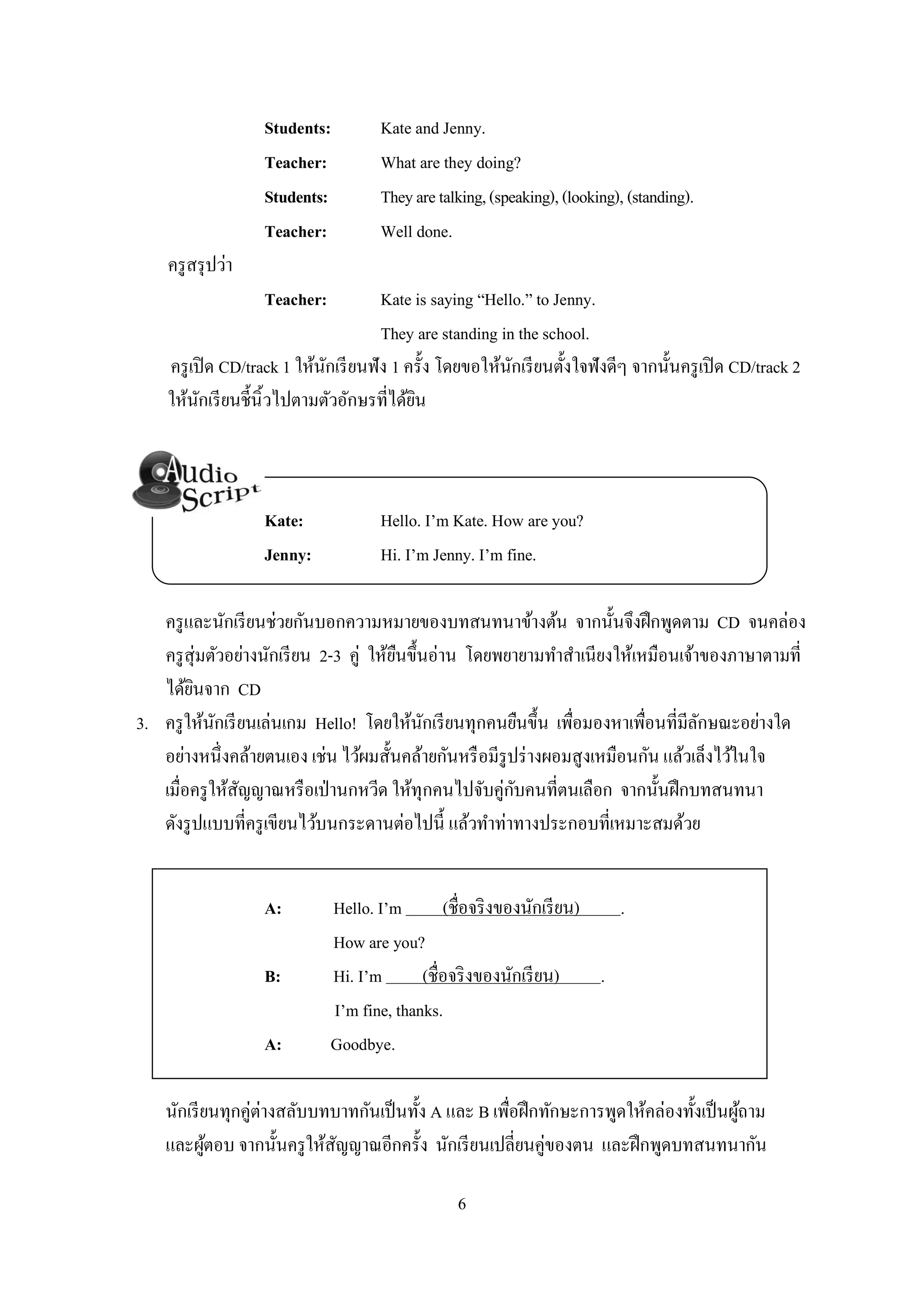 6
Students: Kate and Jenny.
Teacher: What are they doing?
Students: Theyaretalking,(speaking),(looking),(standing).
Teacher: Well done.
ครูสรุปว่า
Teacher: Kate is saying “Hello.” to Jenny.
They are standing in the school.
ครูเปิด CD/track 1 ให้นักเรียนฟัง 1 ครั้ง โดยขอให้นักเรียนตั้งใจฟังดีๆ จากนั้นครูเปิด CD/track 2
ให้นักเรียนชี้นิ้วไปตามตัวอักษรที่ได้ยิน
Kate: Hello. I’m Kate. How are you?
Jenny: Hi. I’m Jenny. I’m fine.
ครูและนักเรียนช่วยกันบอกความหมายของบทสนทนาข้างต้น จากนั้นจึงฝึกพูดตาม CD จนคล่อง
ครูสุ่มตัวอย่างนักเรียน 2-3 คู่ ให้ยืนขึ้นอ่าน โดยพยายามทาสาเนียงให้เหมือนเจ้าของภาษาตามที่
ได้ยินจาก CD
3. ครูให้นักเรียนเล่นเกม Hello! โดยให้นักเรียนทุกคนยืนขึ้น เพื่อมองหาเพื่อนที่มีลักษณะอย่างใด
อย่างหนึ่งคล้ายตนเอง เช่น ไว้ผมสั้นคล้ายกันหรือมีรูปร่างผอมสูงเหมือนกัน แล้วเล็งไว้ในใจ
เมื่อครูให้สัญญาณหรือเป่านกหวีด ให้ทุกคนไปจับคู่กับคนที่ตนเลือก จากนั้นฝึกบทสนทนา
ดังรูปแบบที่ครูเขียนไว้บนกระดานต่อไปนี้ แล้วทาท่าทางประกอบที่เหมาะสมด้วย
A: Hello. I’m (ชื่อจริงของนักเรียน) .
How are you?
B: Hi. I’m (ชื่อจริงของนักเรียน) .
I’m fine, thanks.
A: Goodbye.
นักเรียนทุกคู่ต่างสลับบทบาทกันเป็นทั้ง A และ B เพื่อฝึกทักษะการพูดให้คล่องทั้งเป็นผู้ถาม
และผู้ตอบ จากนั้นครูให้สัญญาณอีกครั้ง นักเรียนเปลี่ยนคู่ของตน และฝึกพูดบทสนทนากัน
 