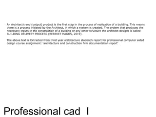 Professional cad I
An Architect’s end (output) product is the first step in the process of realization of a building. This means
there is a process initiated by the Architect, in which a system is created. The system that produces the
necessary inputs in the construction of a building or any other structure the architect designs is called
BUILDING DELIVERY PROCESS (BEREKET HAGOS, 2019).
The above text is Extracted from third year architecture student’s report for professional computer aided
design course assignment: ‘architecture and construction firm documentation report’
 