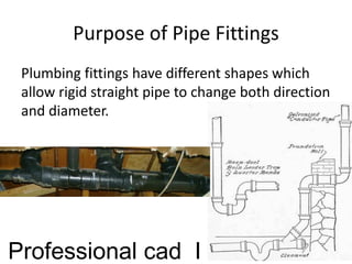 Purpose of Pipe Fittings
Plumbing fittings have different shapes which
allow rigid straight pipe to change both direction
and diameter.
Professional cad I
 