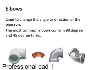 Elbows
Used to change the angle or direction of the
pipe run.
The most common elbows come in 90 degree
and 45 degree turns.
Professional cad I
 