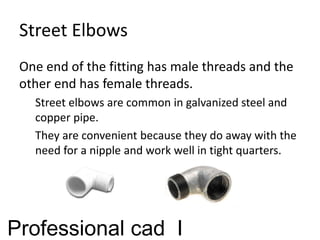 Street Elbows
One end of the fitting has male threads and the
other end has female threads.
Street elbows are common in galvanized steel and
copper pipe.
They are convenient because they do away with the
need for a nipple and work well in tight quarters.
Professional cad I
 