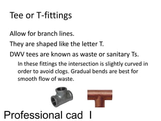Tee or T-fittings
Allow for branch lines.
They are shaped like the letter T.
DWV tees are known as waste or sanitary Ts.
In these fittings the intersection is slightly curved in
order to avoid clogs. Gradual bends are best for
smooth flow of waste.
Professional cad I
 