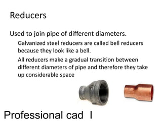 Reducers
Used to join pipe of different diameters.
Galvanized steel reducers are called bell reducers
because they look like a bell.
All reducers make a gradual transition between
different diameters of pipe and therefore they take
up considerable space
Professional cad I
 