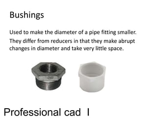 Bushings
Used to make the diameter of a pipe fitting smaller.
They differ from reducers in that they make abrupt
changes in diameter and take very little space.
Professional cad I
 