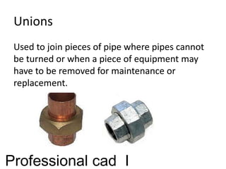 Unions
Used to join pieces of pipe where pipes cannot
be turned or when a piece of equipment may
have to be removed for maintenance or
replacement.
Professional cad I
 