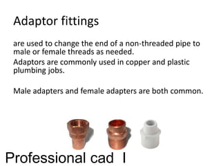 Adaptor fittings
are used to change the end of a non-threaded pipe to
male or female threads as needed.
Adaptors are commonly used in copper and plastic
plumbing jobs.
Male adapters and female adapters are both common.
Professional cad I
 