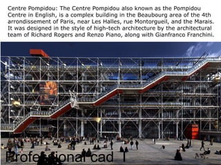 Professional cad I
Centre Pompidou: The Centre Pompidou also known as the Pompidou
Centre in English, is a complex building in the Beaubourg area of the 4th
arrondissement of Paris, near Les Halles, rue Montorgueil, and the Marais.
It was designed in the style of high-tech architecture by the architectural
team of Richard Rogers and Renzo Piano, along with Gianfranco Franchini.
 