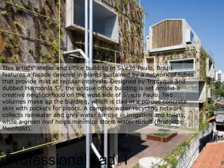 Professional cad I
This artists' atelier and office building in S'e3o Paulo, Brazil
features a facade covered in plants sustained by a network of tubes
that provide mist at regular intervals. Designed by Triptyque and
dubbed Harmonia 57, the unique office building is set amidst a
creative neighborhood on the west side of S'e3o Paulo. Two
volumes make up the building, which is clad in a porous concrete
skin with pockets for plants. A complex water recycling network
collects rainwater and grey water for use in irrigation and toilets,
while a green roof helps minimize storm water runoff (Bridgette
Meinhold).
 