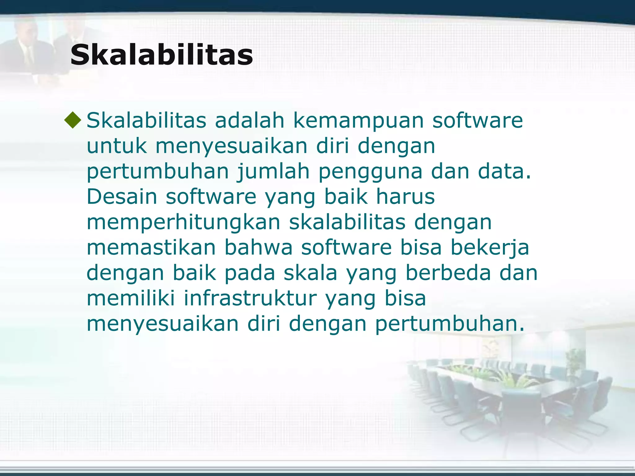 Skalabilitas
Skalabilitas adalah kemampuan software
untuk menyesuaikan diri dengan
pertumbuhan jumlah pengguna dan data.
Desain software yang baik harus
memperhitungkan skalabilitas dengan
memastikan bahwa software bisa bekerja
dengan baik pada skala yang berbeda dan
memiliki infrastruktur yang bisa
menyesuaikan diri dengan pertumbuhan.
 