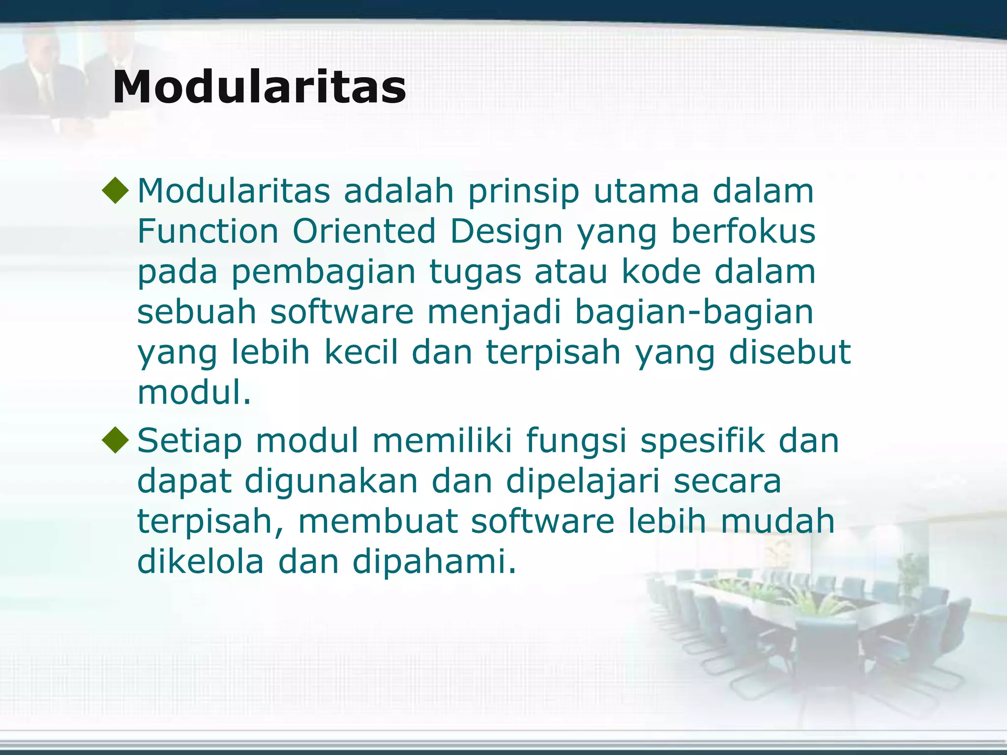 Modularitas
Modularitas adalah prinsip utama dalam
Function Oriented Design yang berfokus
pada pembagian tugas atau kode dalam
sebuah software menjadi bagian-bagian
yang lebih kecil dan terpisah yang disebut
modul.
Setiap modul memiliki fungsi spesifik dan
dapat digunakan dan dipelajari secara
terpisah, membuat software lebih mudah
dikelola dan dipahami.
 