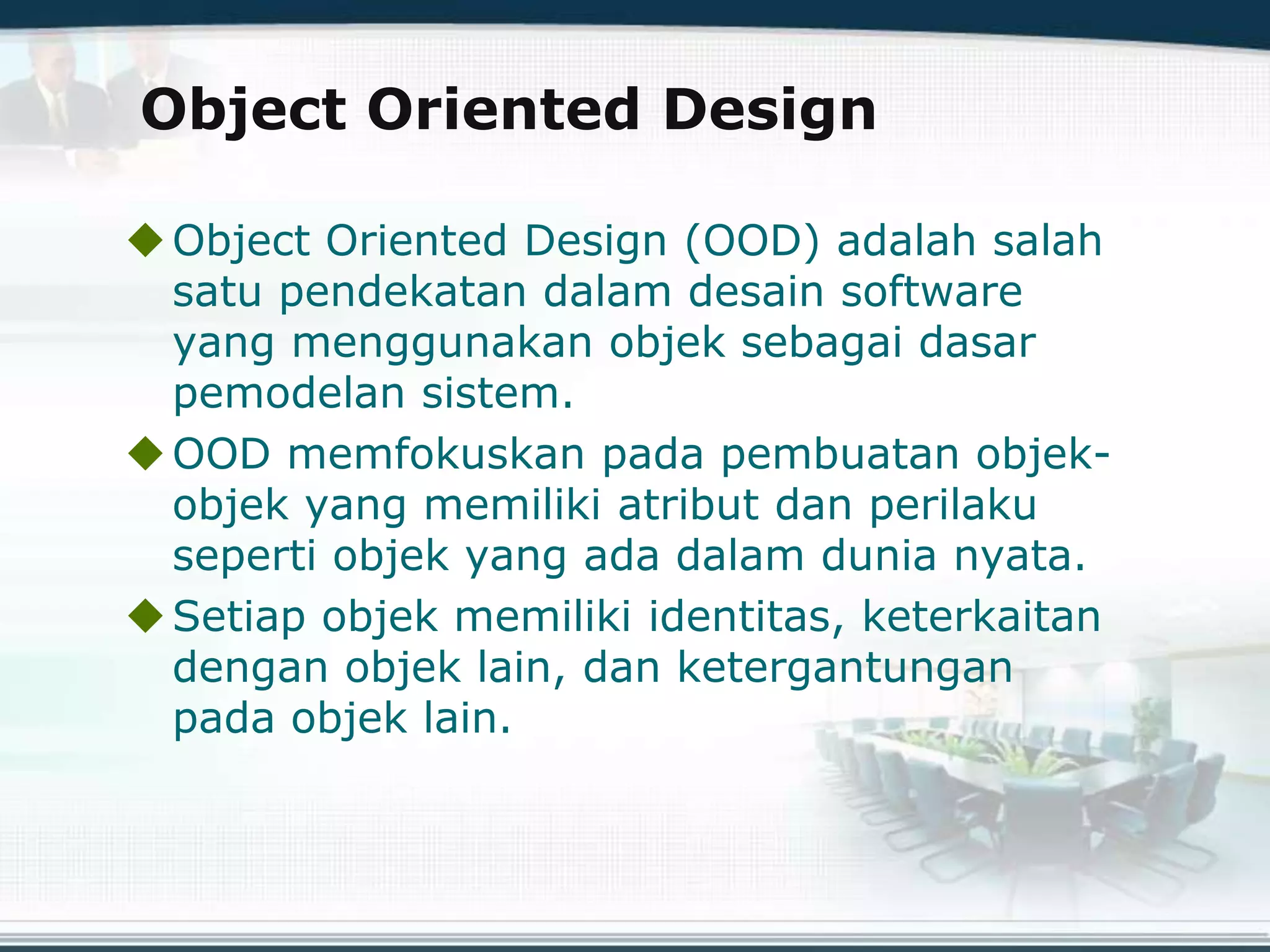 Object Oriented Design
Object Oriented Design (OOD) adalah salah
satu pendekatan dalam desain software
yang menggunakan objek sebagai dasar
pemodelan sistem.
OOD memfokuskan pada pembuatan objek-
objek yang memiliki atribut dan perilaku
seperti objek yang ada dalam dunia nyata.
Setiap objek memiliki identitas, keterkaitan
dengan objek lain, dan ketergantungan
pada objek lain.
 