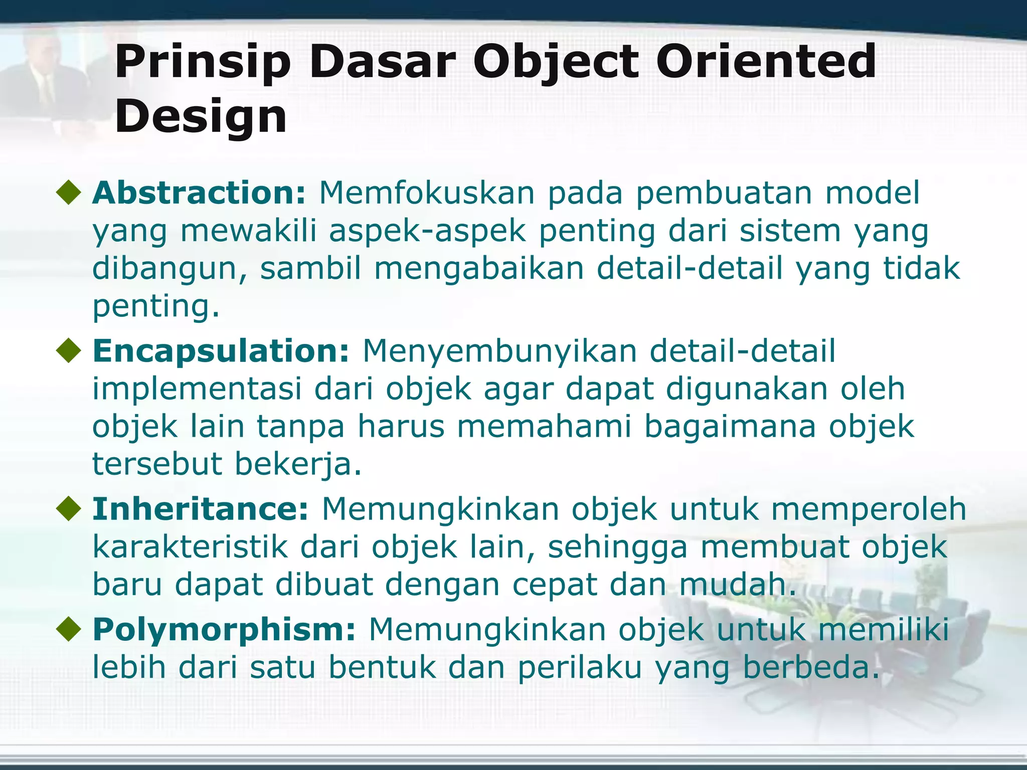 Prinsip Dasar Object Oriented
Design
 Abstraction: Memfokuskan pada pembuatan model
yang mewakili aspek-aspek penting dari sistem yang
dibangun, sambil mengabaikan detail-detail yang tidak
penting.
 Encapsulation: Menyembunyikan detail-detail
implementasi dari objek agar dapat digunakan oleh
objek lain tanpa harus memahami bagaimana objek
tersebut bekerja.
 Inheritance: Memungkinkan objek untuk memperoleh
karakteristik dari objek lain, sehingga membuat objek
baru dapat dibuat dengan cepat dan mudah.
 Polymorphism: Memungkinkan objek untuk memiliki
lebih dari satu bentuk dan perilaku yang berbeda.
 