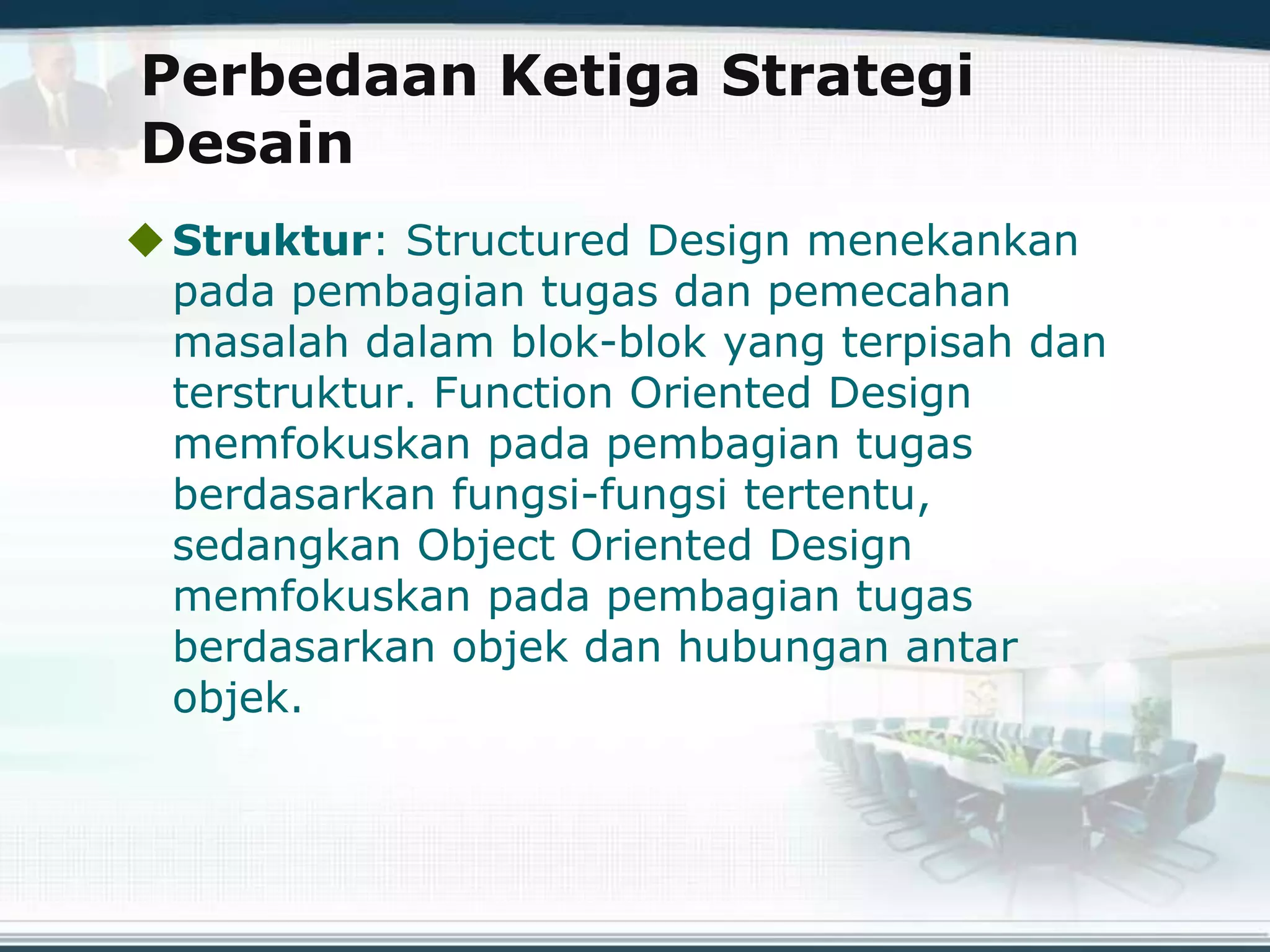 Perbedaan Ketiga Strategi
Desain
Struktur: Structured Design menekankan
pada pembagian tugas dan pemecahan
masalah dalam blok-blok yang terpisah dan
terstruktur. Function Oriented Design
memfokuskan pada pembagian tugas
berdasarkan fungsi-fungsi tertentu,
sedangkan Object Oriented Design
memfokuskan pada pembagian tugas
berdasarkan objek dan hubungan antar
objek.
 
