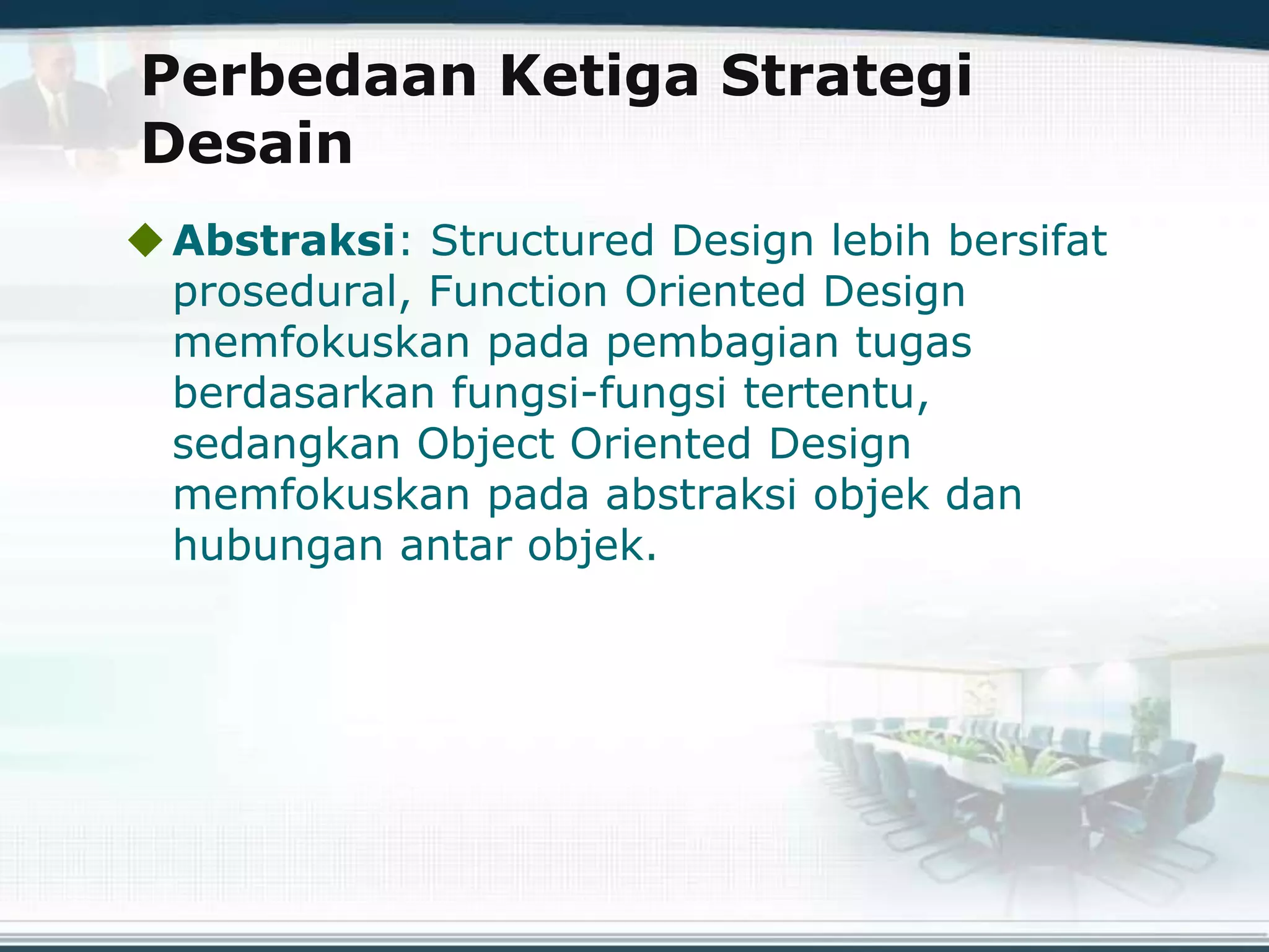 Perbedaan Ketiga Strategi
Desain
Abstraksi: Structured Design lebih bersifat
prosedural, Function Oriented Design
memfokuskan pada pembagian tugas
berdasarkan fungsi-fungsi tertentu,
sedangkan Object Oriented Design
memfokuskan pada abstraksi objek dan
hubungan antar objek.
 