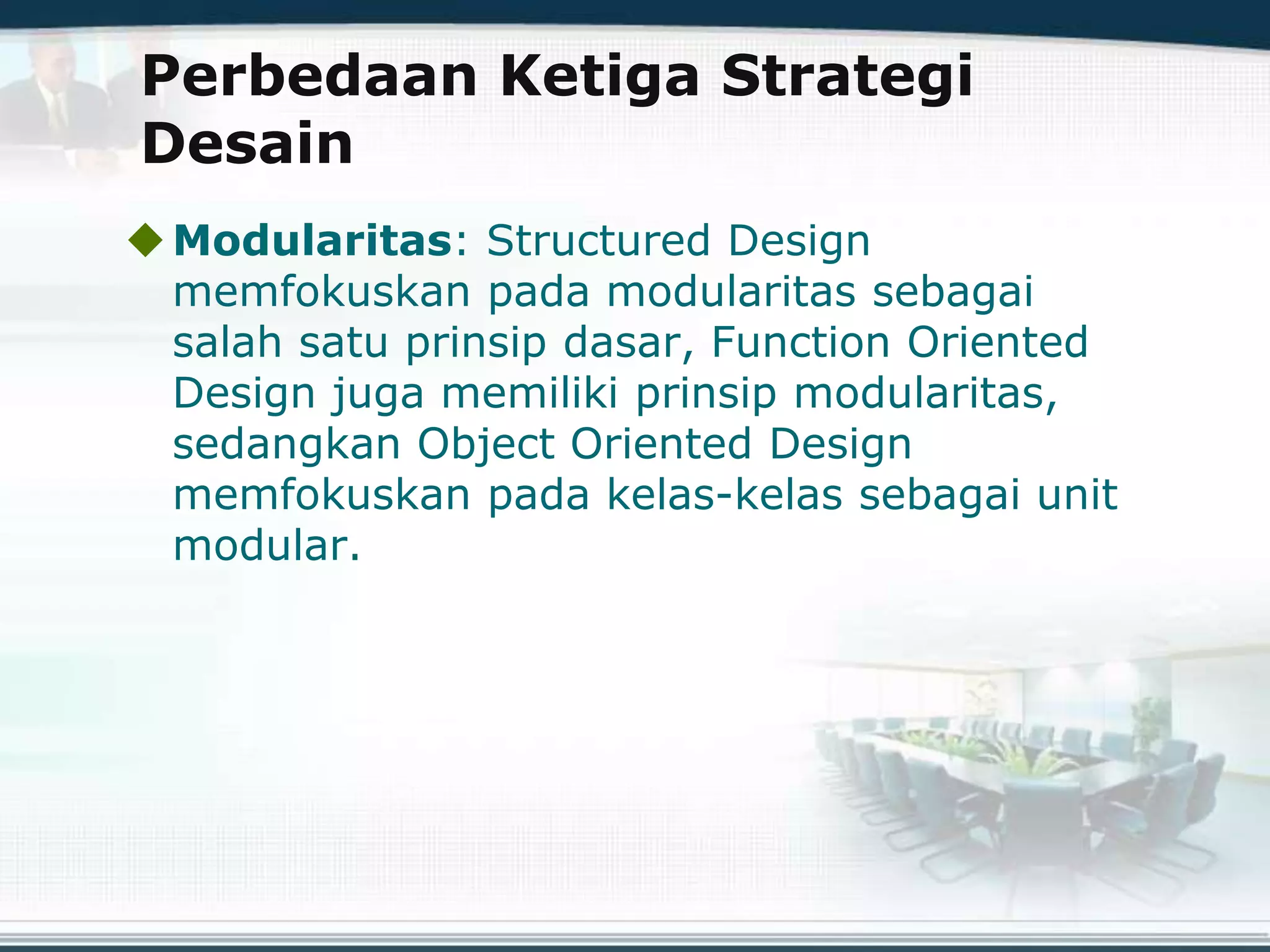 Perbedaan Ketiga Strategi
Desain
Modularitas: Structured Design
memfokuskan pada modularitas sebagai
salah satu prinsip dasar, Function Oriented
Design juga memiliki prinsip modularitas,
sedangkan Object Oriented Design
memfokuskan pada kelas-kelas sebagai unit
modular.
 