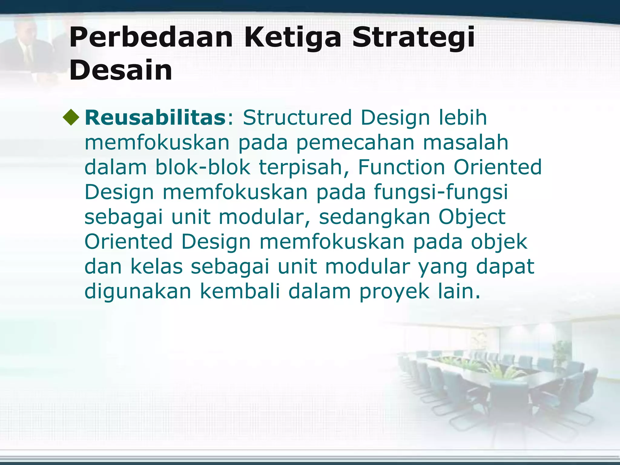 Perbedaan Ketiga Strategi
Desain
Reusabilitas: Structured Design lebih
memfokuskan pada pemecahan masalah
dalam blok-blok terpisah, Function Oriented
Design memfokuskan pada fungsi-fungsi
sebagai unit modular, sedangkan Object
Oriented Design memfokuskan pada objek
dan kelas sebagai unit modular yang dapat
digunakan kembali dalam proyek lain.
 