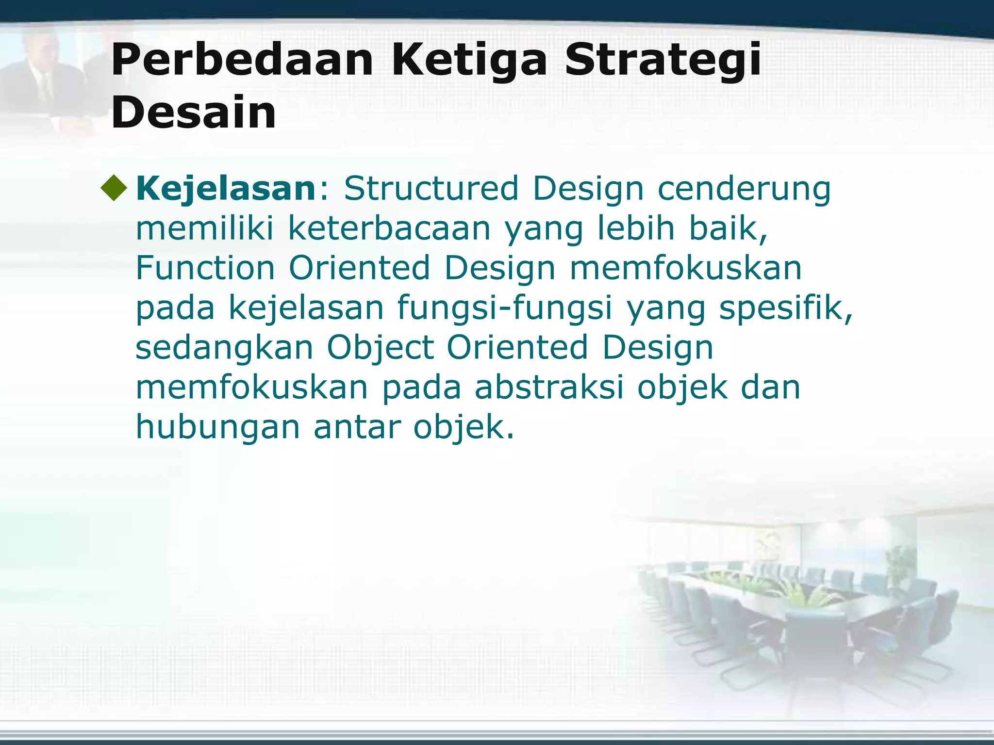 Perbedaan Ketiga Strategi
Desain
Kejelasan: Structured Design cenderung
memiliki keterbacaan yang lebih baik,
Function Oriented Design memfokuskan
pada kejelasan fungsi-fungsi yang spesifik,
sedangkan Object Oriented Design
memfokuskan pada abstraksi objek dan
hubungan antar objek.
 