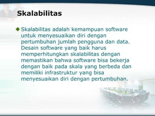 Skalabilitas
Skalabilitas adalah kemampuan software
untuk menyesuaikan diri dengan
pertumbuhan jumlah pengguna dan data.
Desain software yang baik harus
memperhitungkan skalabilitas dengan
memastikan bahwa software bisa bekerja
dengan baik pada skala yang berbeda dan
memiliki infrastruktur yang bisa
menyesuaikan diri dengan pertumbuhan.
 