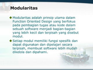 Modularitas
Modularitas adalah prinsip utama dalam
Function Oriented Design yang berfokus
pada pembagian tugas atau kode dalam
sebuah software menjadi bagian-bagian
yang lebih kecil dan terpisah yang disebut
modul.
Setiap modul memiliki fungsi spesifik dan
dapat digunakan dan dipelajari secara
terpisah, membuat software lebih mudah
dikelola dan dipahami.
 