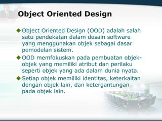 Object Oriented Design
Object Oriented Design (OOD) adalah salah
satu pendekatan dalam desain software
yang menggunakan objek sebagai dasar
pemodelan sistem.
OOD memfokuskan pada pembuatan objek-
objek yang memiliki atribut dan perilaku
seperti objek yang ada dalam dunia nyata.
Setiap objek memiliki identitas, keterkaitan
dengan objek lain, dan ketergantungan
pada objek lain.
 