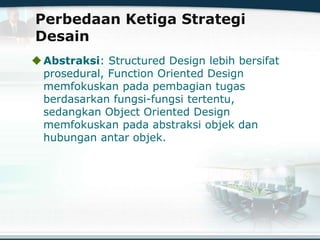 Perbedaan Ketiga Strategi
Desain
Abstraksi: Structured Design lebih bersifat
prosedural, Function Oriented Design
memfokuskan pada pembagian tugas
berdasarkan fungsi-fungsi tertentu,
sedangkan Object Oriented Design
memfokuskan pada abstraksi objek dan
hubungan antar objek.
 