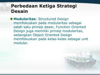 Perbedaan Ketiga Strategi
Desain
Modularitas: Structured Design
memfokuskan pada modularitas sebagai
salah satu prinsip dasar, Function Oriented
Design juga memiliki prinsip modularitas,
sedangkan Object Oriented Design
memfokuskan pada kelas-kelas sebagai unit
modular.
 