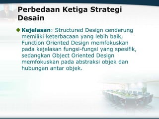 Perbedaan Ketiga Strategi
Desain
Kejelasan: Structured Design cenderung
memiliki keterbacaan yang lebih baik,
Function Oriented Design memfokuskan
pada kejelasan fungsi-fungsi yang spesifik,
sedangkan Object Oriented Design
memfokuskan pada abstraksi objek dan
hubungan antar objek.
 