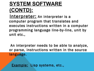 SYSTEM SOFTWARE
(CONTD):
Interpreter: An interpreter is a
computer program that translates and
executes instructions written in a computer
programming language line-by-line, unit by
unit etc.,
An interpreter needs to be able to analyze,
or parse, instructions written in the source
language.
Example: Lisp systems, etc.,
 