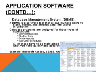 APPLICATION SOFTWARE
(CONTD…):
Database Management System (DBMS):
A DBMS is a software tool that allows multiple users to
store, access, and process data into useful
information.
Database programs are designed for these types of
applications:
 Membership lists
 Student lists
 Grade reports
 Instructor schedules
All of these have to be maintained so you can find
what you need quickly and accurately. 
Example:Microsoft Access, dBASE, Oracle.
 
