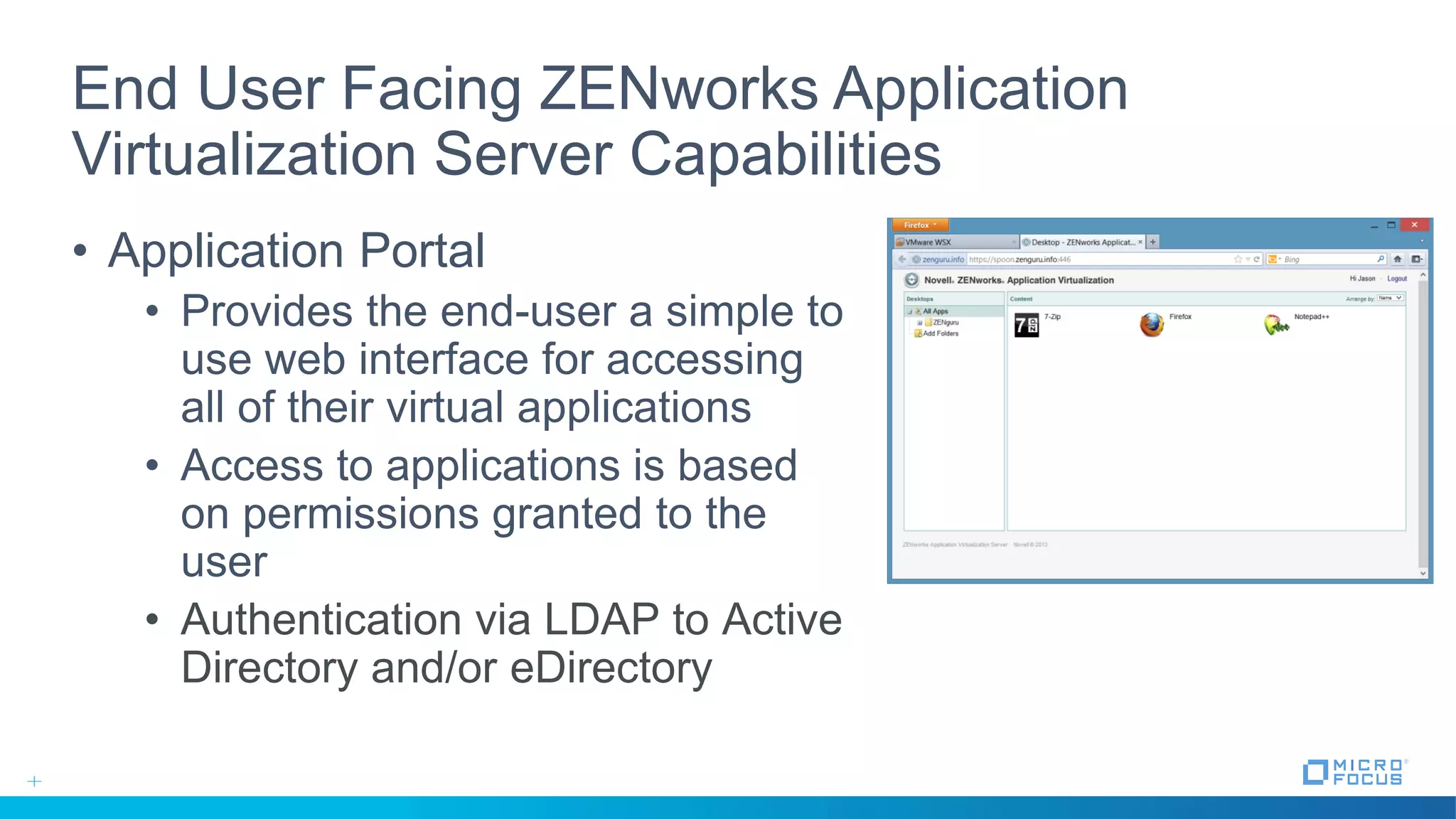 End User Facing ZENworks Application
Virtualization Server Capabilities
• Application Portal
• Provides the end-user a simple to
use web interface for accessing
all of their virtual applications
• Access to applications is based
on permissions granted to the
user
• Authentication via LDAP to Active
Directory and/or eDirectory
 