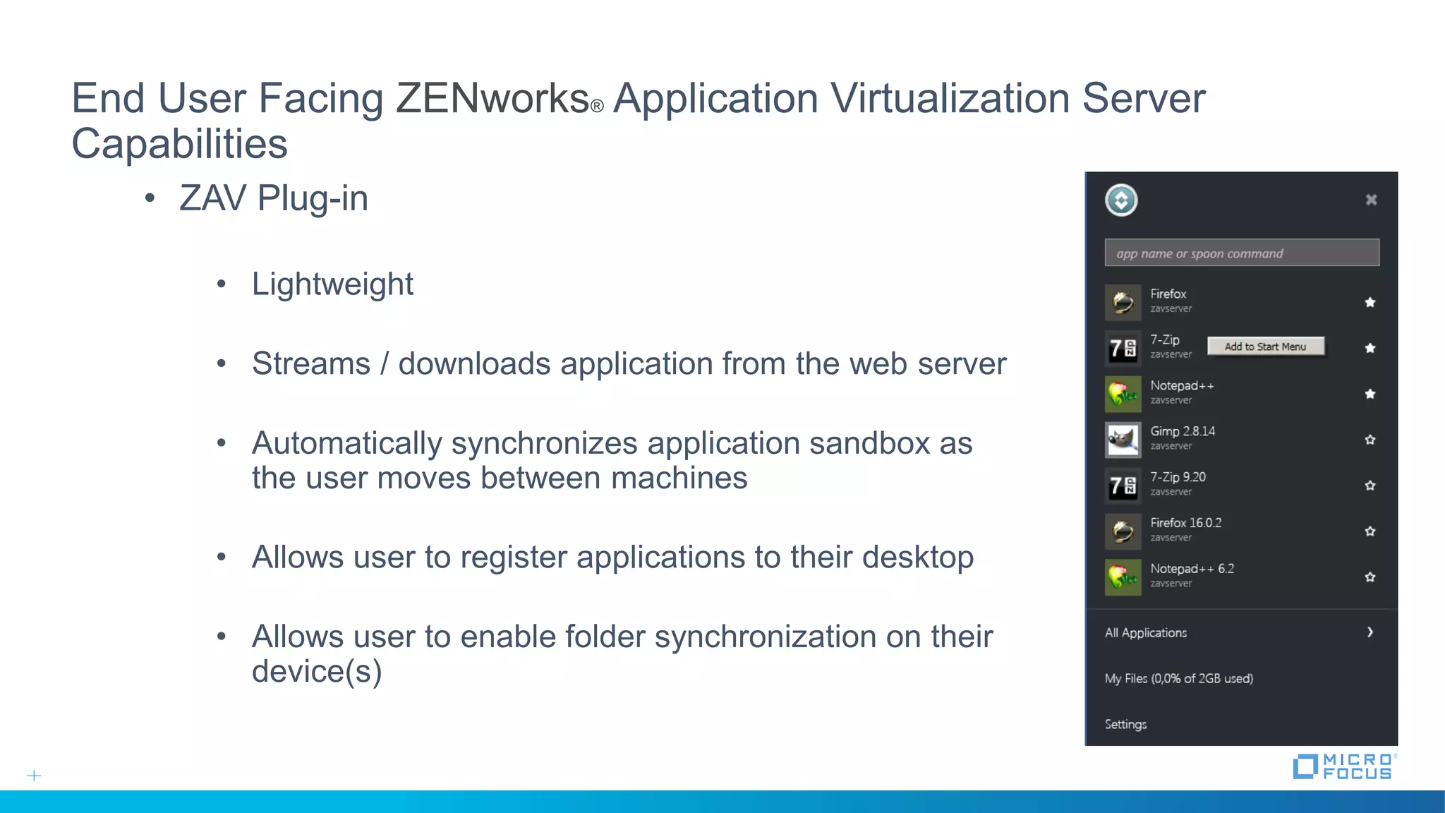 End User Facing ZENworks® Application Virtualization Server
Capabilities
• ZAV Plug-in
• Lightweight
• Streams / downloads application from the web server
• Automatically synchronizes application sandbox as
the user moves between machines
• Allows user to register applications to their desktop
• Allows user to enable folder synchronization on their
device(s)
 
