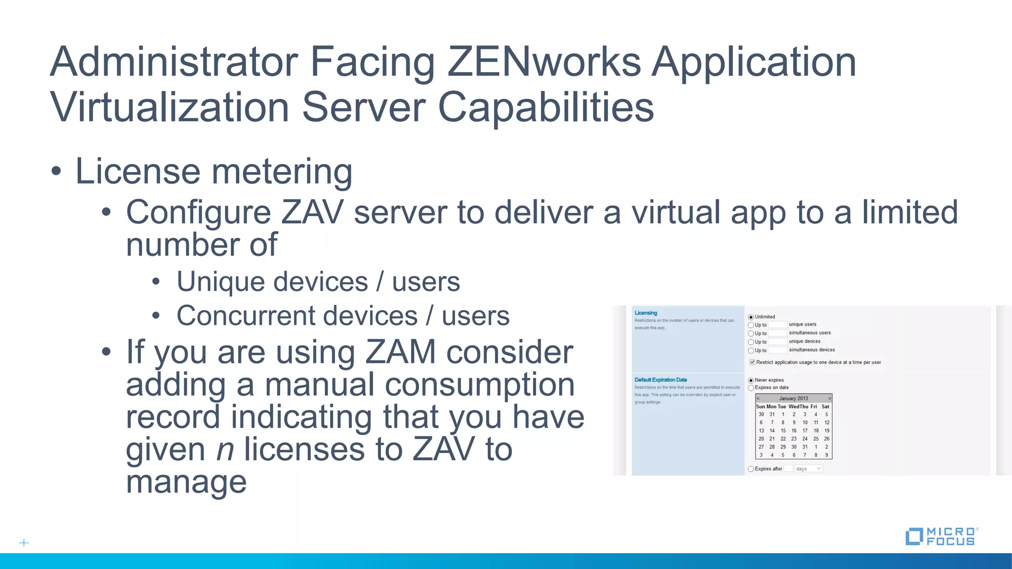 Administrator Facing ZENworks Application
Virtualization Server Capabilities
• License metering
• Configure ZAV server to deliver a virtual app to a limited
number of
• Unique devices / users
• Concurrent devices / users
• If you are using ZAM consider
adding a manual consumption
record indicating that you have
given n licenses to ZAV to
manage
 