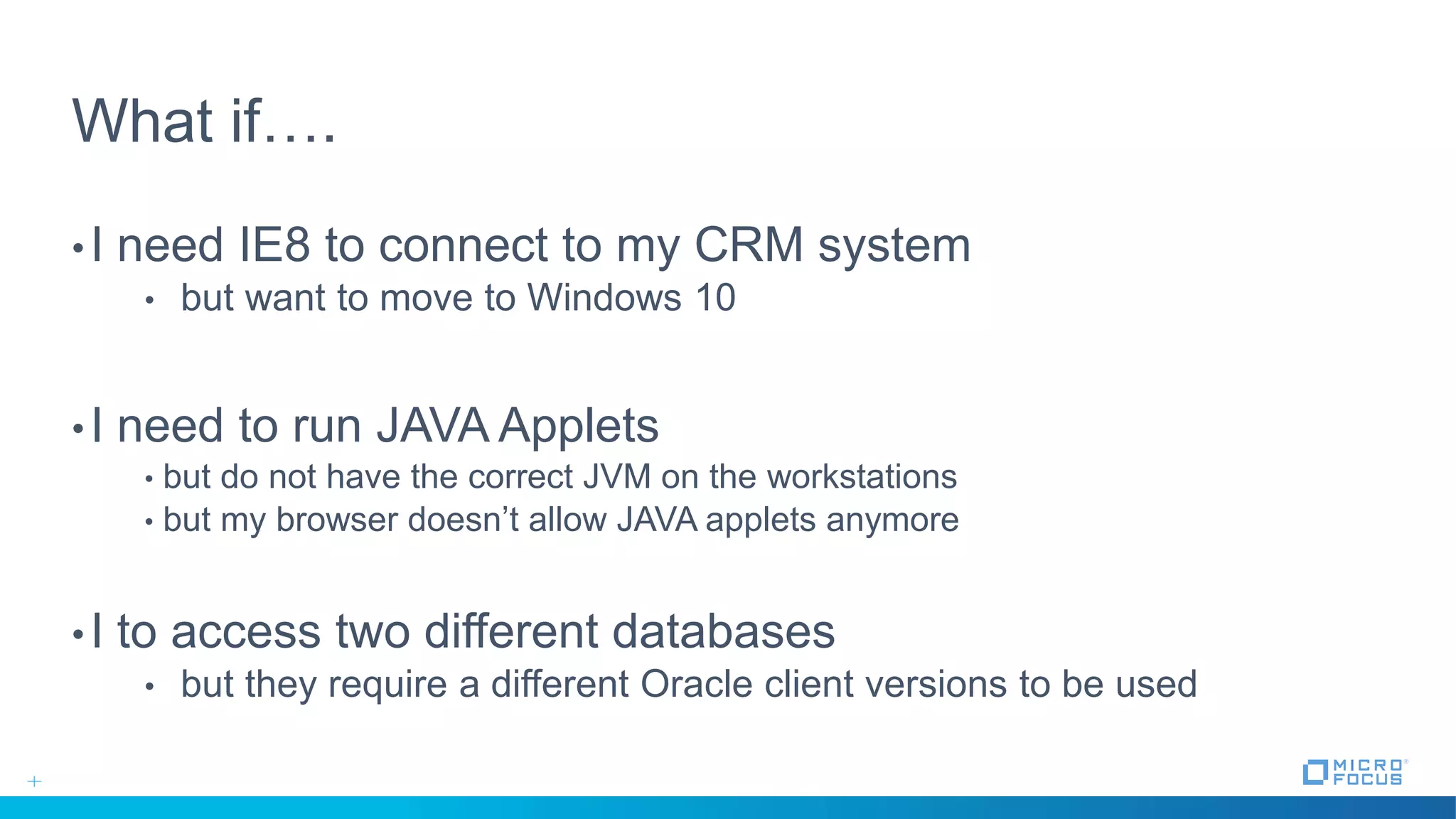 What if….
•I need IE8 to connect to my CRM system
• but want to move to Windows 10
•I need to run JAVA Applets
• but do not have the correct JVM on the workstations
• but my browser doesn’t allow JAVA applets anymore
•I to access two different databases
• but they require a different Oracle client versions to be used
 