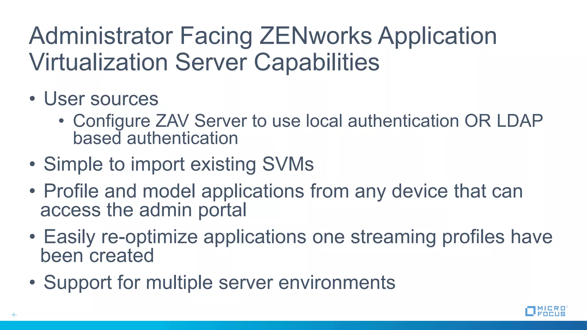 Administrator Facing ZENworks Application
Virtualization Server Capabilities
• User sources
• Configure ZAV Server to use local authentication OR LDAP
based authentication
• Simple to import existing SVMs
• Profile and model applications from any device that can
access the admin portal
• Easily re-optimize applications one streaming profiles have
been created
• Support for multiple server environments
 