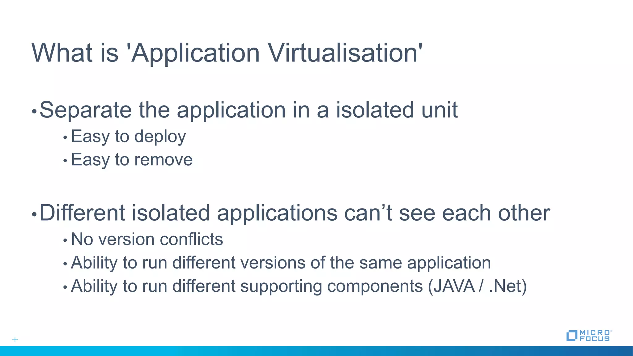 What is 'Application Virtualisation'
•Separate the application in a isolated unit
• Easy to deploy
• Easy to remove
•Different isolated applications can’t see each other
• No version conflicts
• Ability to run different versions of the same application
• Ability to run different supporting components (JAVA / .Net)
 
