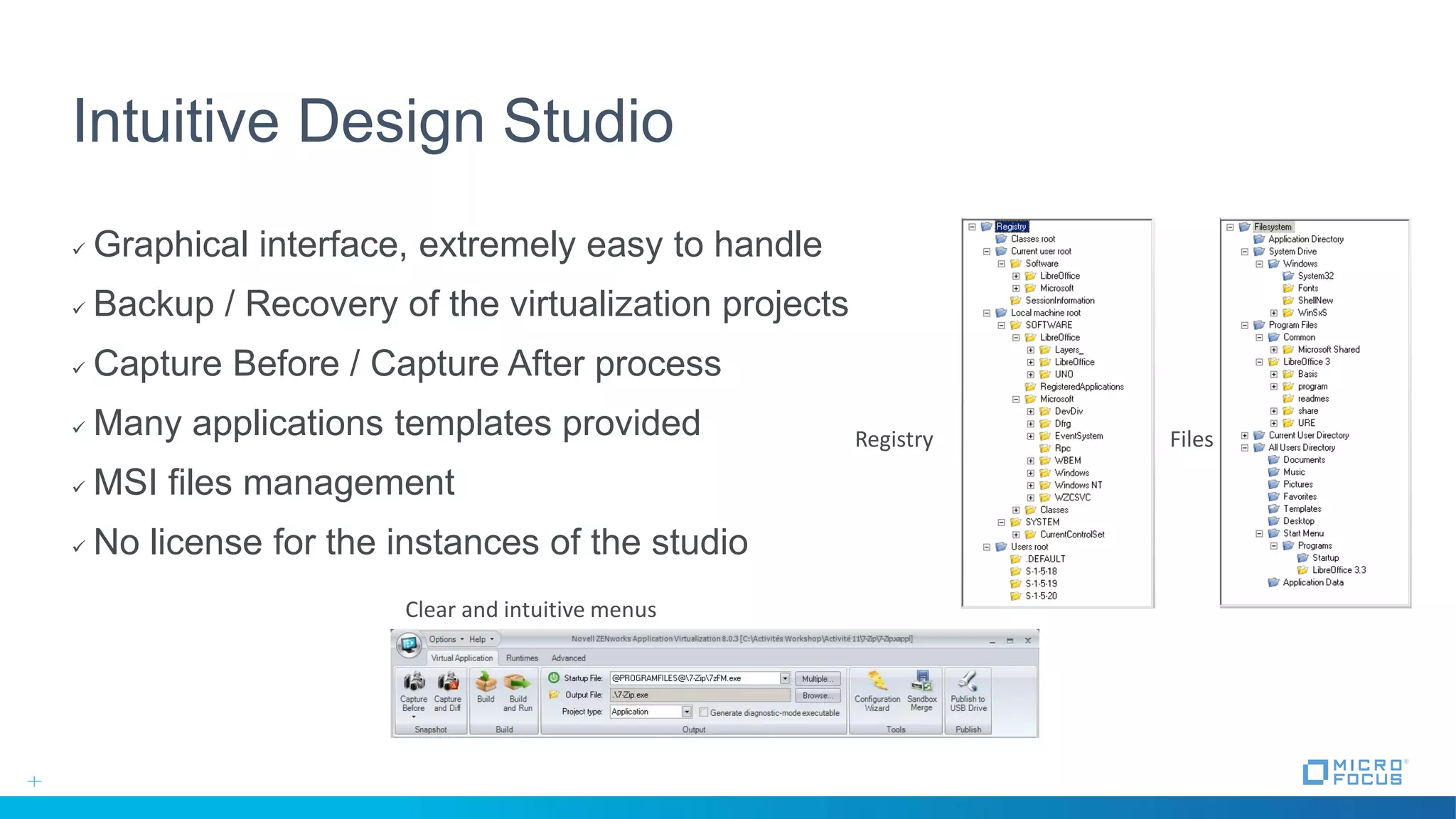 Intuitive Design Studio
 Graphical interface, extremely easy to handle
 Backup / Recovery of the virtualization projects
 Capture Before / Capture After process
 Many applications templates provided
 MSI files management
 No license for the instances of the studio
Files
Clear and intuitive menus
Registry
 