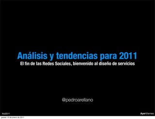 Análisis y tendencias para 2011
                     El ﬁn de las Redes Sociales , bienvenido al diseño de servicios




                                           @pedroarellano

 #sd2011                                                                               AyerViernes
jueves 13 de enero de 2011
 