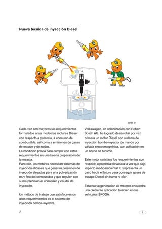 2 E
Nueva técnica de inyección Diesel
Volkswagen, en colaboración con Robert
Bosch AG, ha logrado desarrollar por vez
primera un motor Diesel con sistema de
inyección bomba-inyector de mando por
válvula electromagnética, con aplicación en
un coche de turismo.
Este motor satisface los requerimientos con
respecto a potencia elevada a la vez que bajo
impacto medioambiental. El representa un
paso hacia el futuro para conseguir gases de
escape Diesel sin humo ni olor.
Esta nueva generación de motores encuentra
una creciente aplicación también en los
vehículos ŠKODA.
Cada vez son mayores los requerimientos
formulados a los modernos motores Diesel
con respecto a potencia, a consumo de
combustible, así como a emisiones de gases
de escape y de ruidos.
La condición previa para cumplir con estos
requerimientos es una buena preparación de
la mezcla.
Para ello, los motores necesitan sistemas de
inyección eficaces que generen presiones de
inyección elevadas para una pulverización
muy fina del combustible y que regulen con
suma precisión el comienzo y caudal de
inyección.
Un método de trabajo que satisface estos
altos requerimientos es el sistema de
inyección bomba-inyector.
SP36_01
 